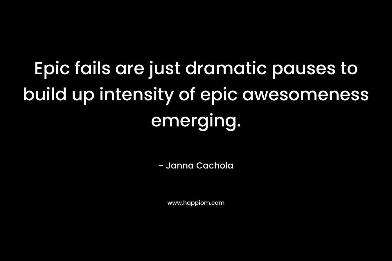 Epic fails are just dramatic pauses to build up intensity of epic awesomeness emerging. – Janna Cachola