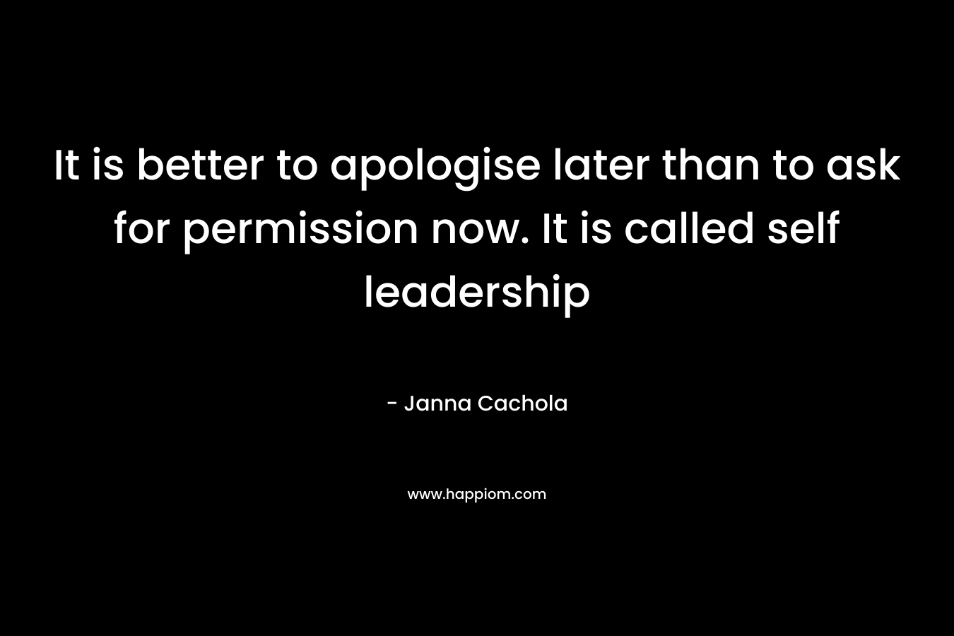 It is better to apologise later than to ask for permission now. It is called self leadership – Janna Cachola