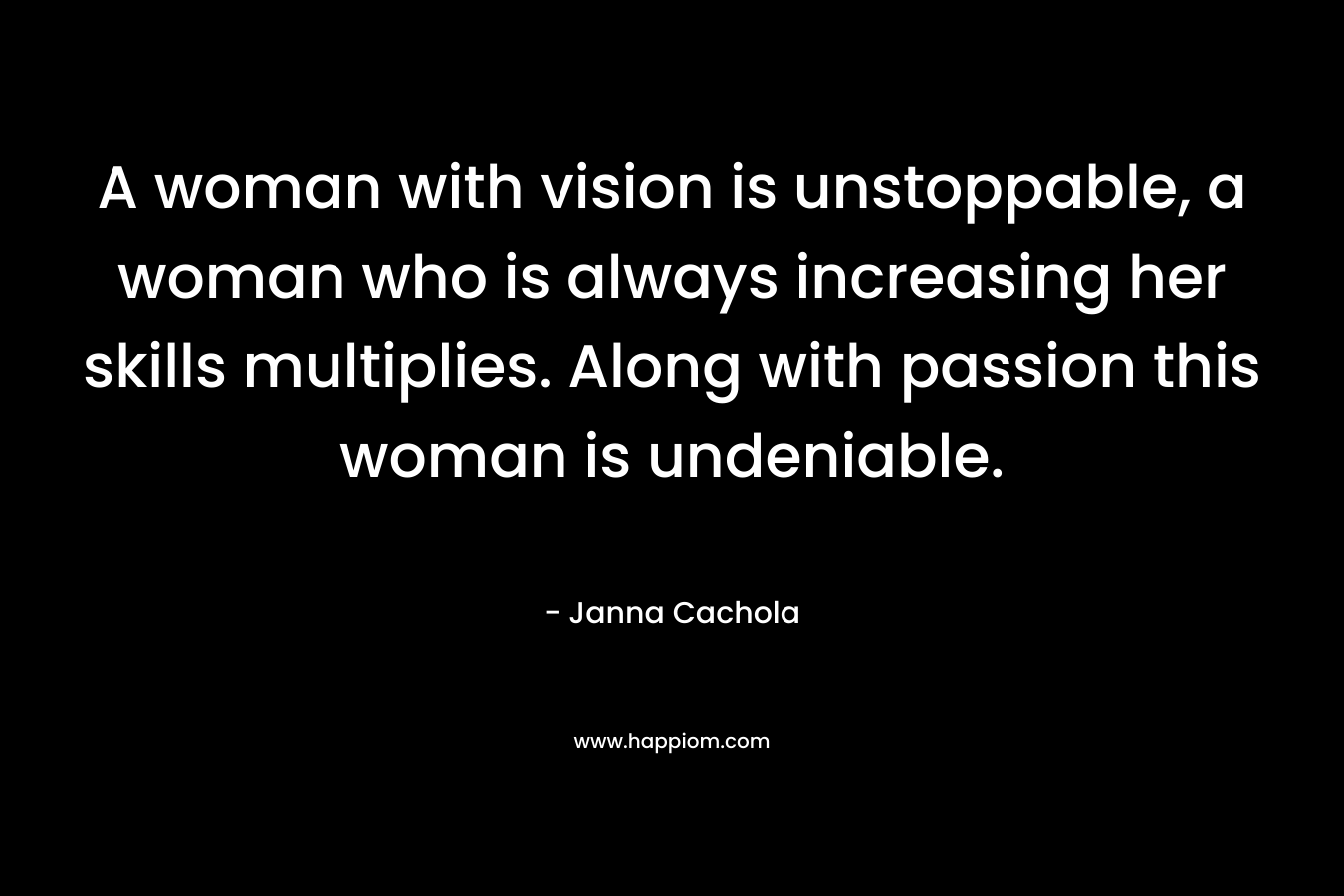 A woman with vision is unstoppable, a woman who is always increasing her skills multiplies. Along with passion this woman is undeniable.
