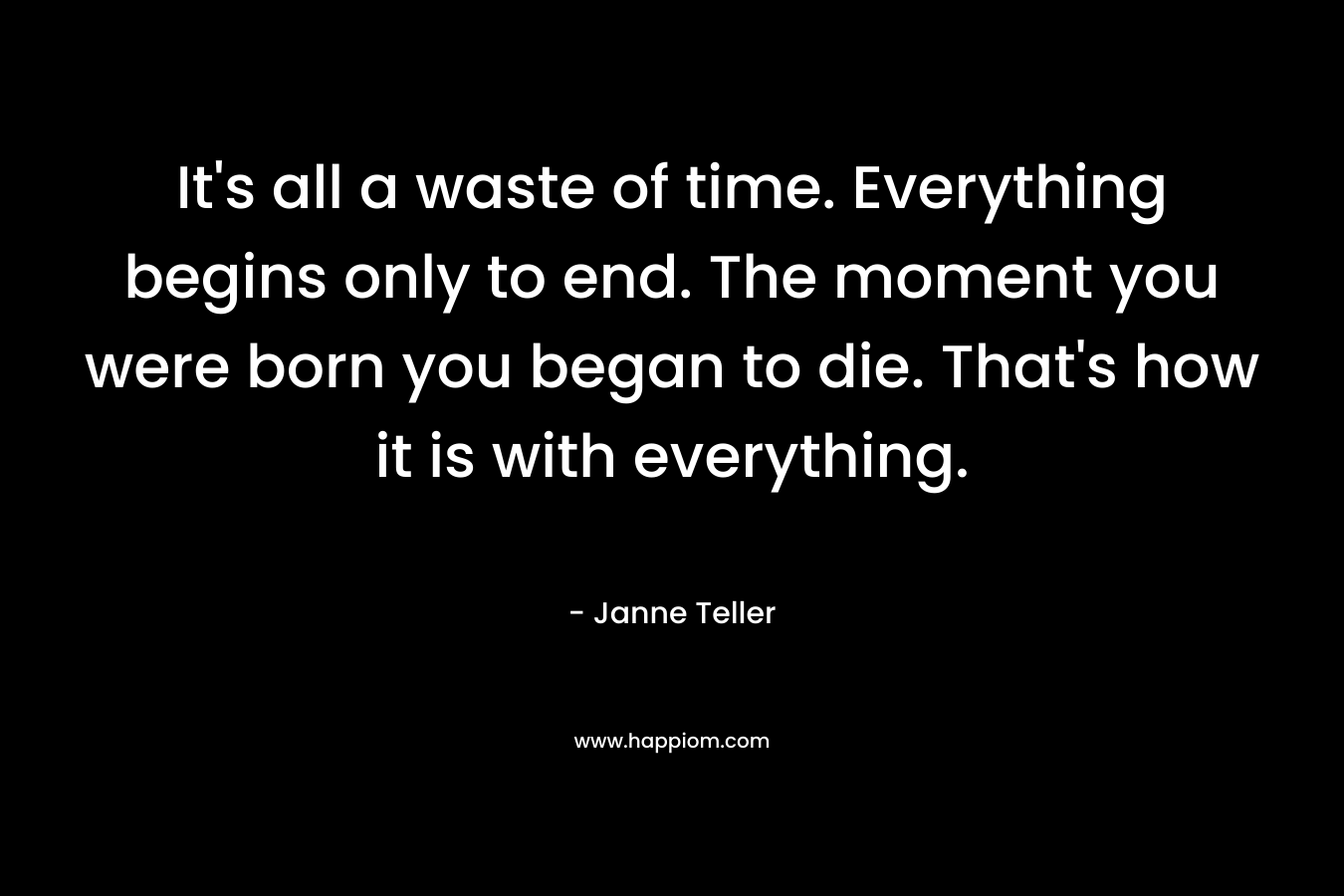 It’s all a waste of time. Everything begins only to end. The moment you were born you began to die. That’s how it is with everything. – Janne Teller