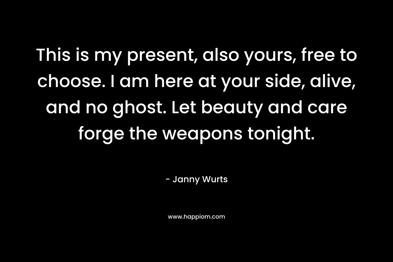 This is my present, also yours, free to choose. I am here at your side, alive, and no ghost. Let beauty and care forge the weapons tonight. – Janny Wurts
