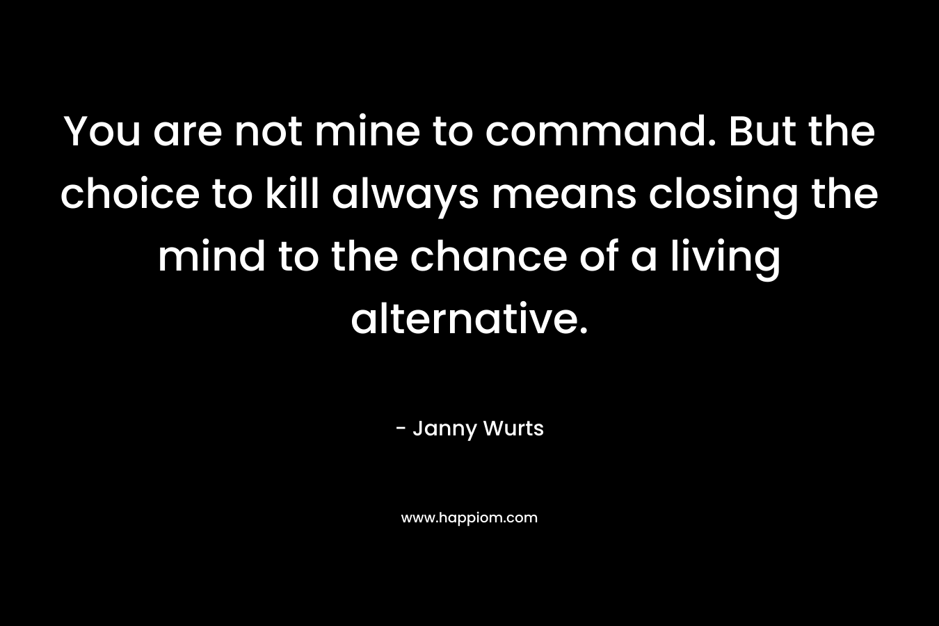 You are not mine to command. But the choice to kill always means closing the mind to the chance of a living alternative.