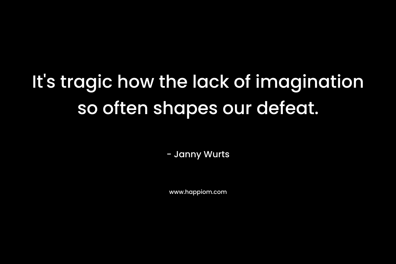 It's tragic how the lack of imagination so often shapes our defeat.