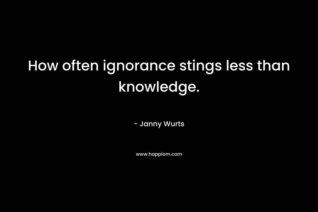 How often ignorance stings less than knowledge.