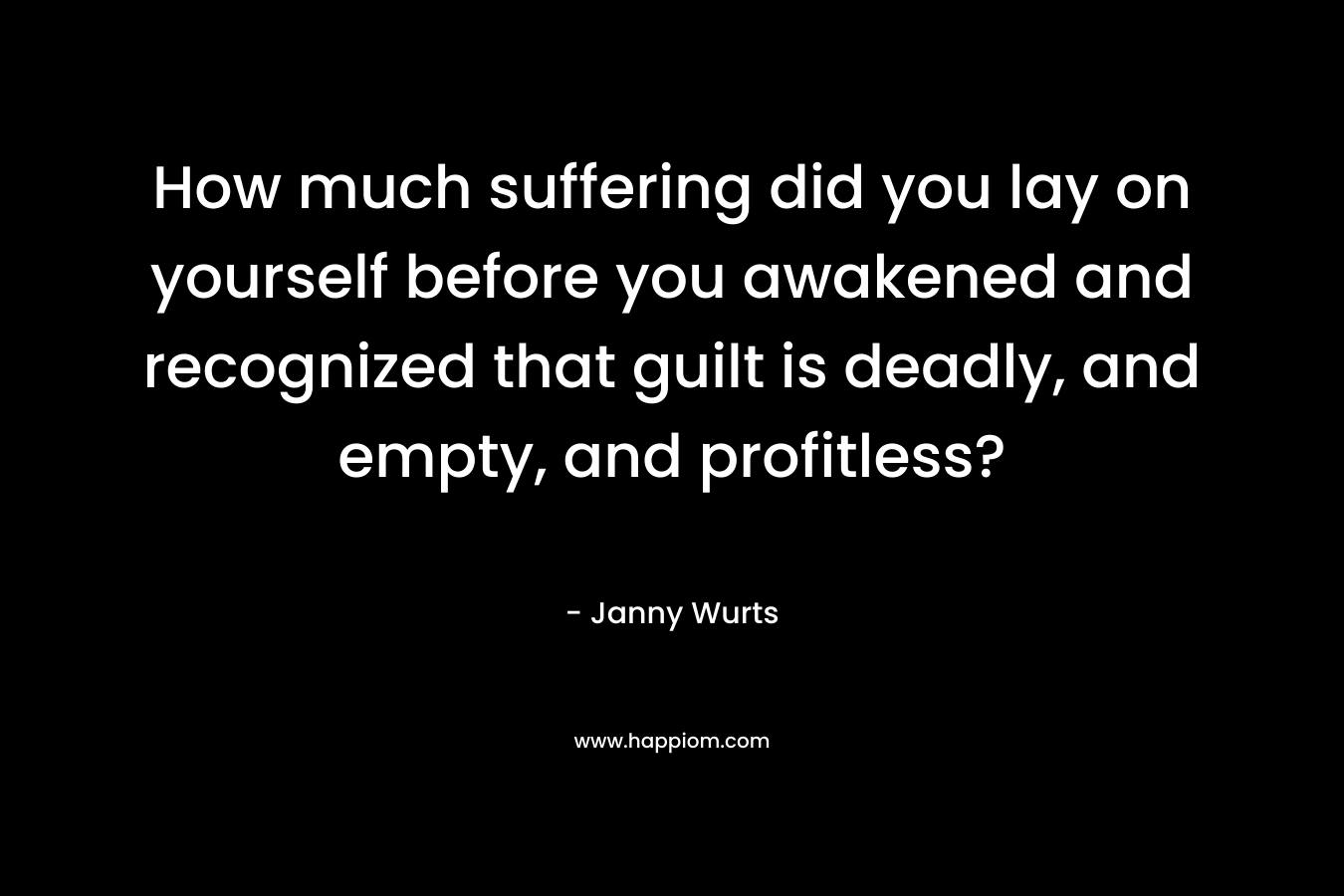 How much suffering did you lay on yourself before you awakened and recognized that guilt is deadly, and empty, and profitless? – Janny Wurts