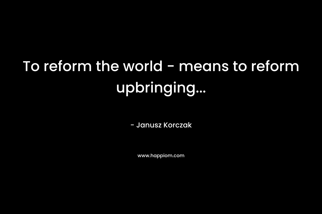 To reform the world – means to reform upbringing… – Janusz Korczak