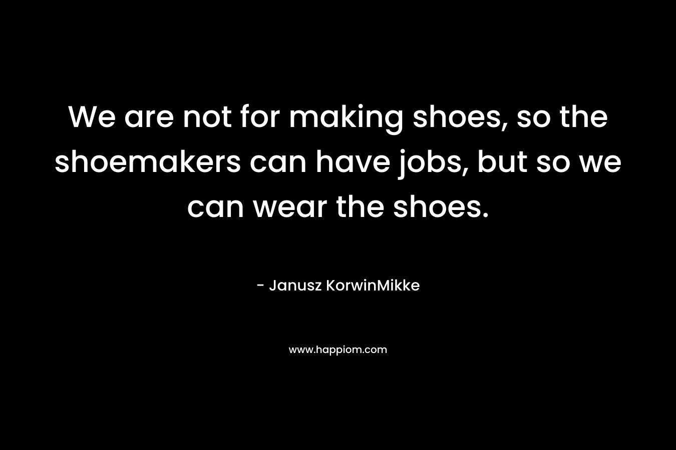 We are not for making shoes, so the shoemakers can have jobs, but so we can wear the shoes.