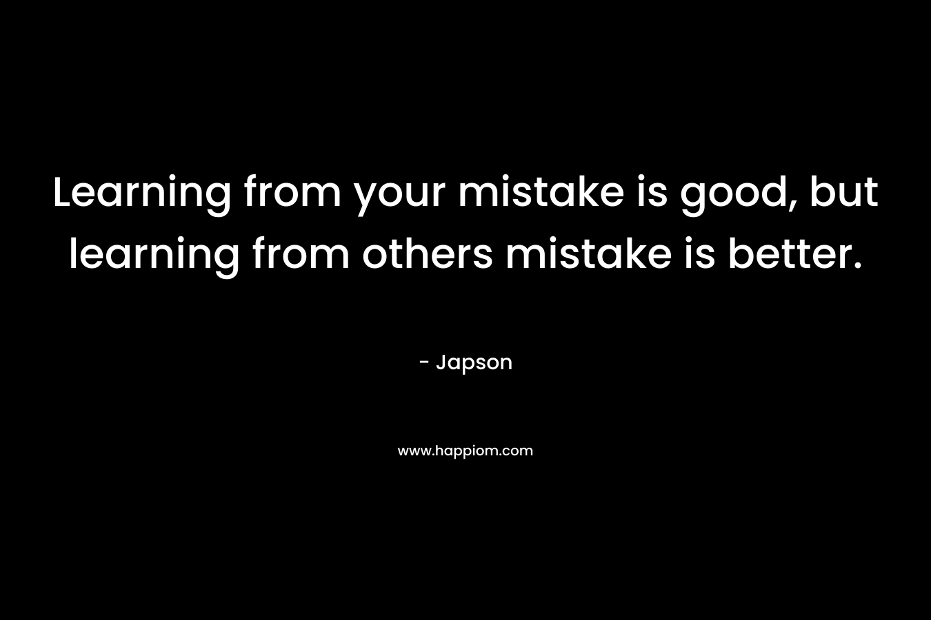 Learning from your mistake is good, but learning from others mistake is better.