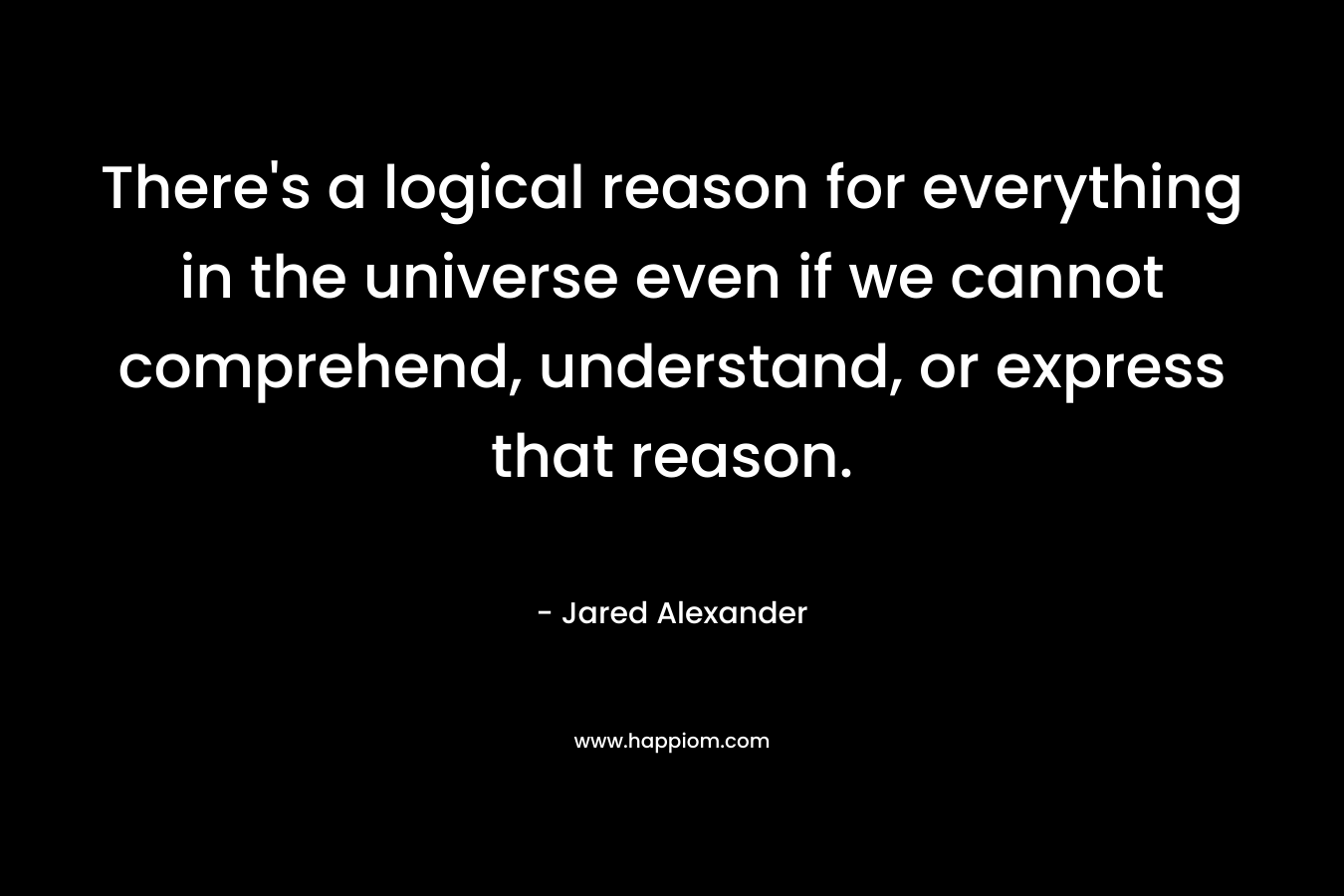 There’s a logical reason for everything in the universe even if we cannot comprehend, understand, or express that reason. – Jared Alexander