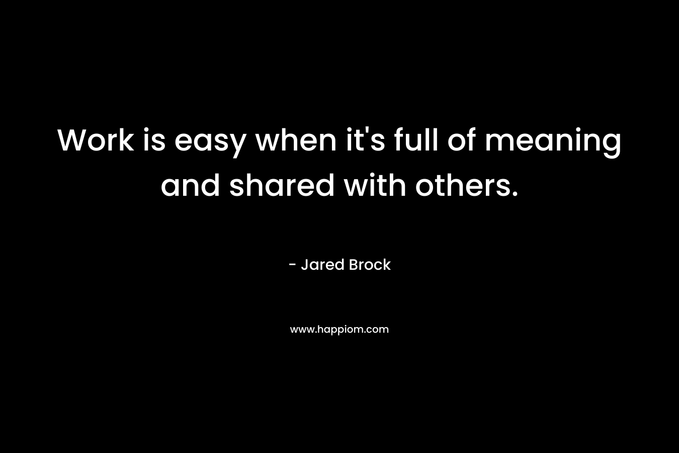 Work is easy when it’s full of meaning and shared with others. – Jared Brock