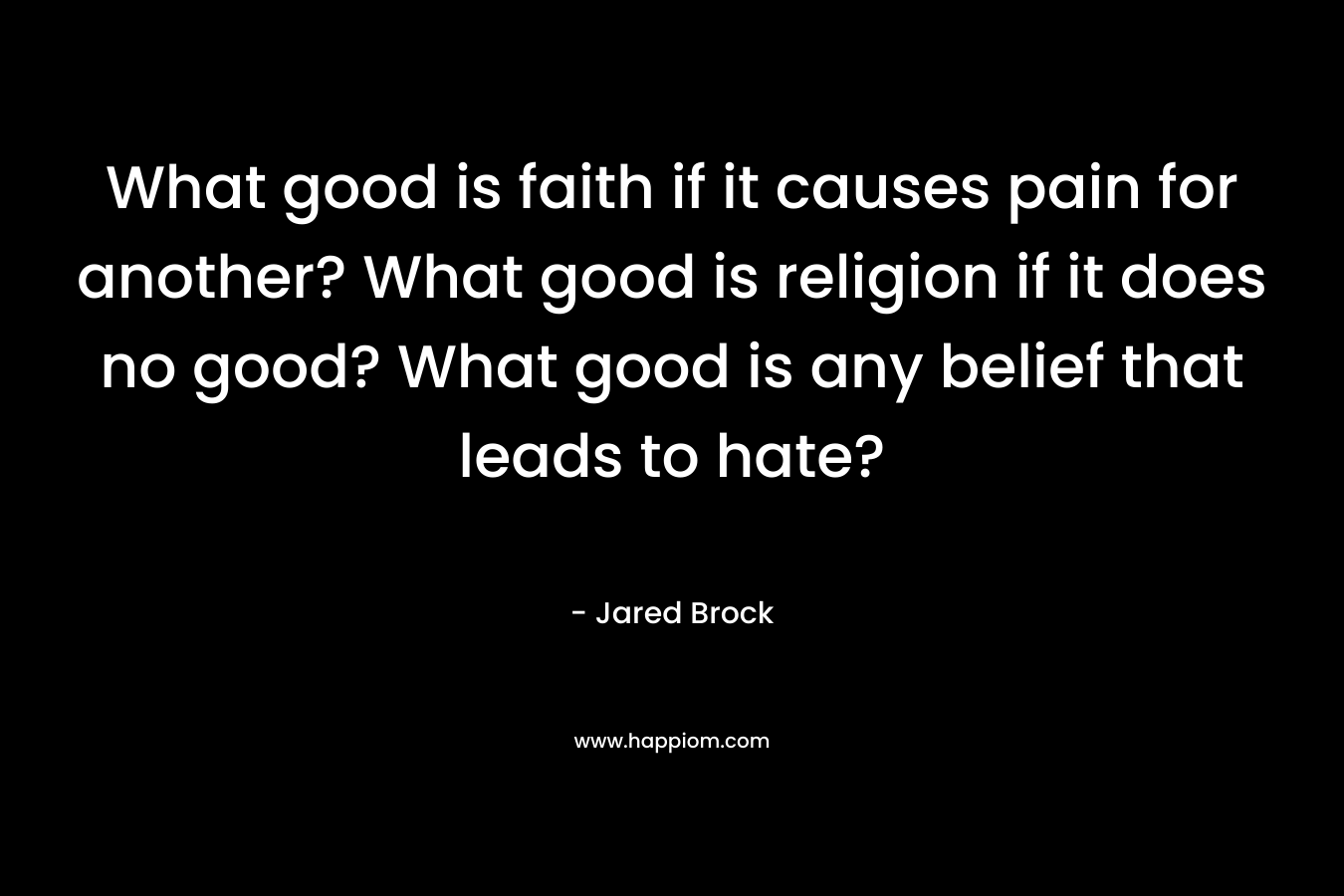 What good is faith if it causes pain for another? What good is religion if it does no good? What good is any belief that leads to hate?