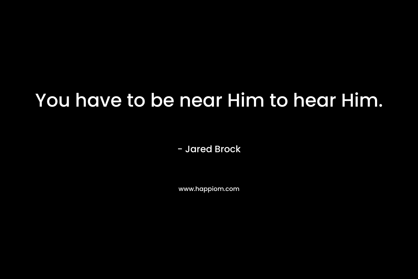 You have to be near Him to hear Him.