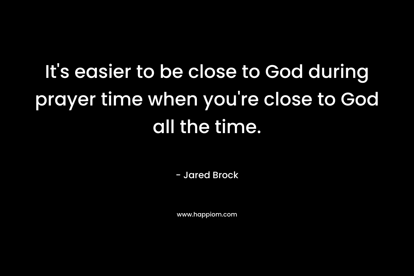 It's easier to be close to God during prayer time when you're close to God all the time.