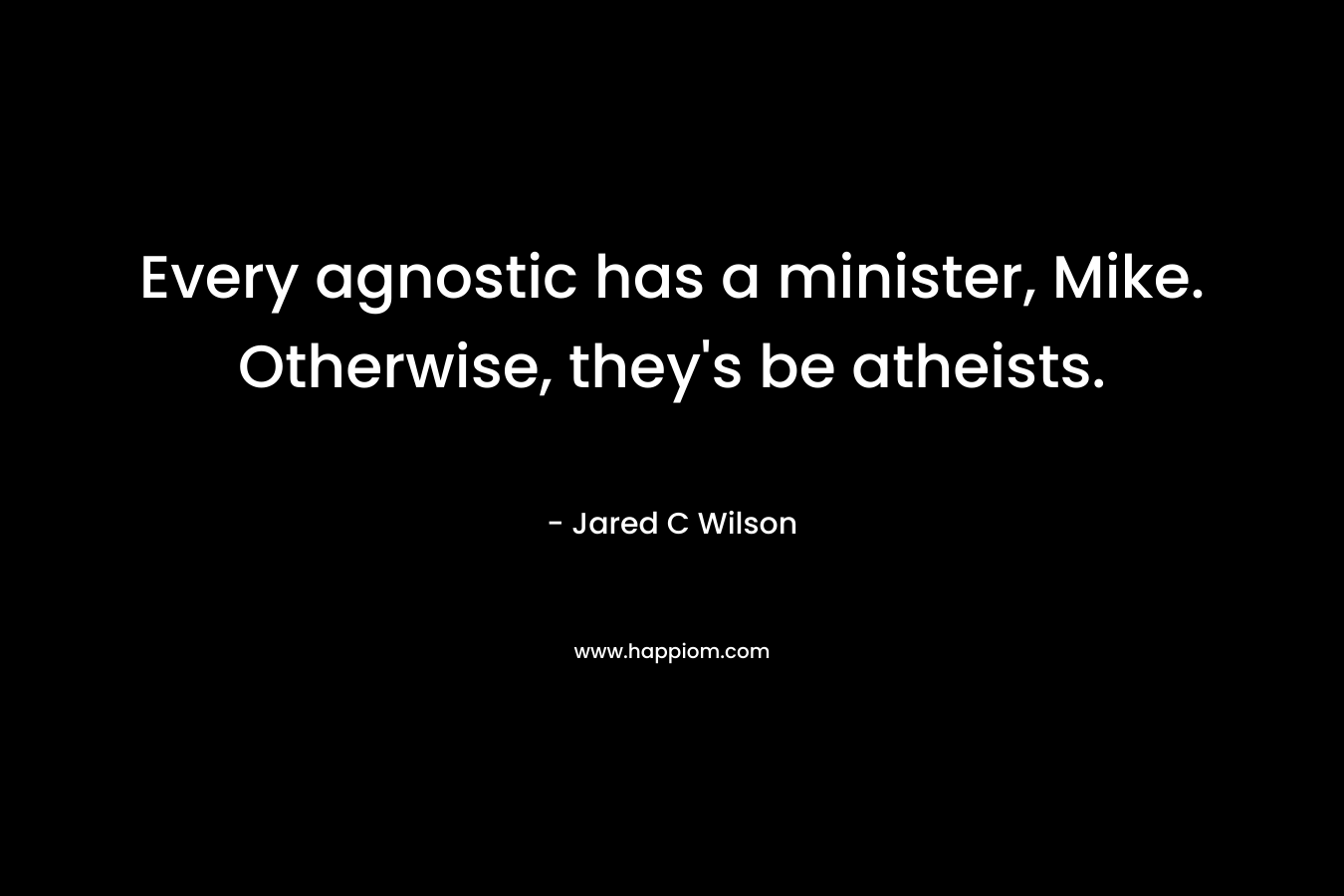 Every agnostic has a minister, Mike. Otherwise, they's be atheists.