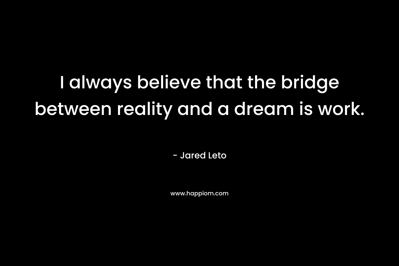 I always believe that the bridge between reality and a dream is work. – Jared Leto