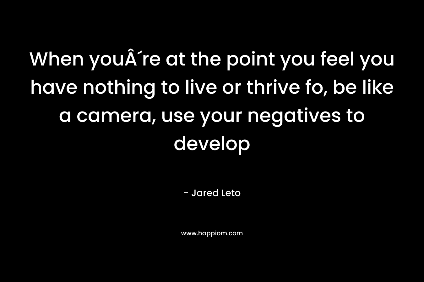 When youÂ´re at the point you feel you have nothing to live or thrive fo, be like a camera, use your negatives to develop