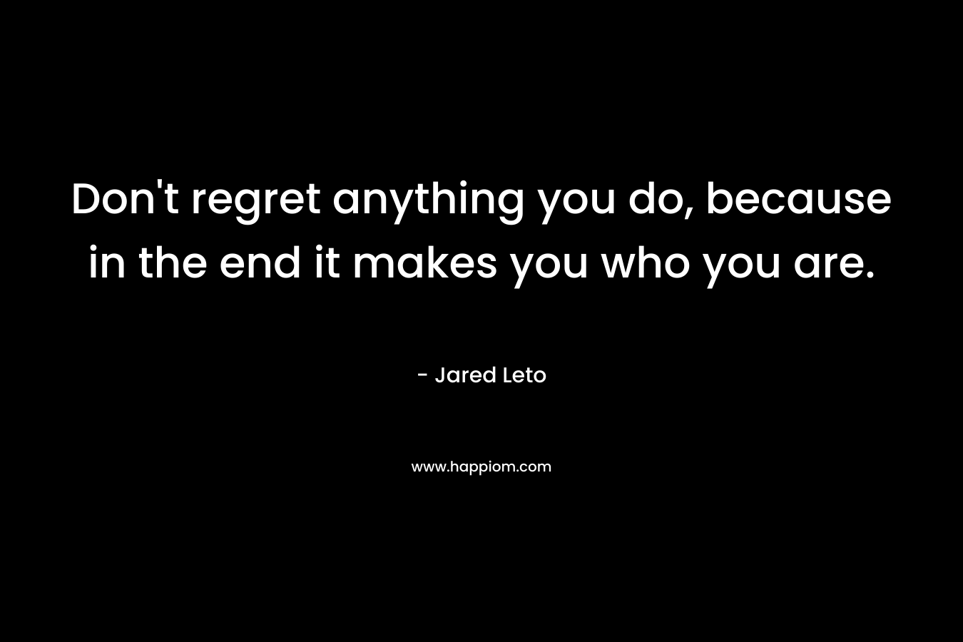 Don’t regret anything you do, because in the end it makes you who you are. – Jared Leto