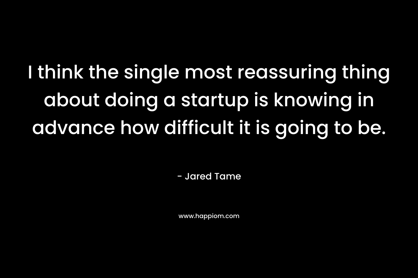 I think the single most reassuring thing about doing a startup is knowing in advance how difficult it is going to be. – Jared Tame