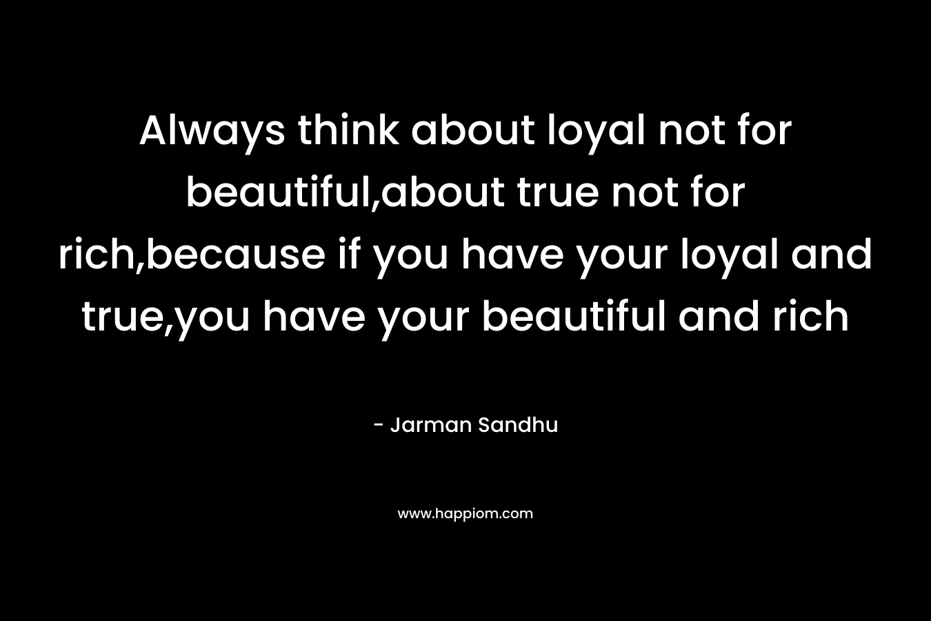 Always think about loyal not for beautiful,about true not for rich,because if you have your loyal and true,you have your beautiful and rich