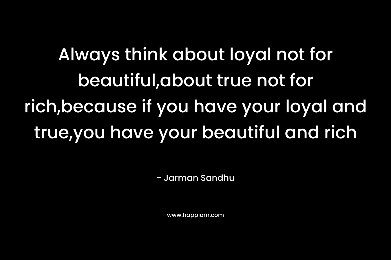 Always think about loyal not for beautiful,about true not for rich,because if you have your loyal and true,you have your beautiful and rich – Jarman Sandhu
