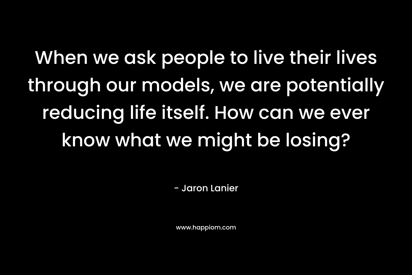 When we ask people to live their lives through our models, we are potentially reducing life itself. How can we ever know what we might be losing? – Jaron Lanier