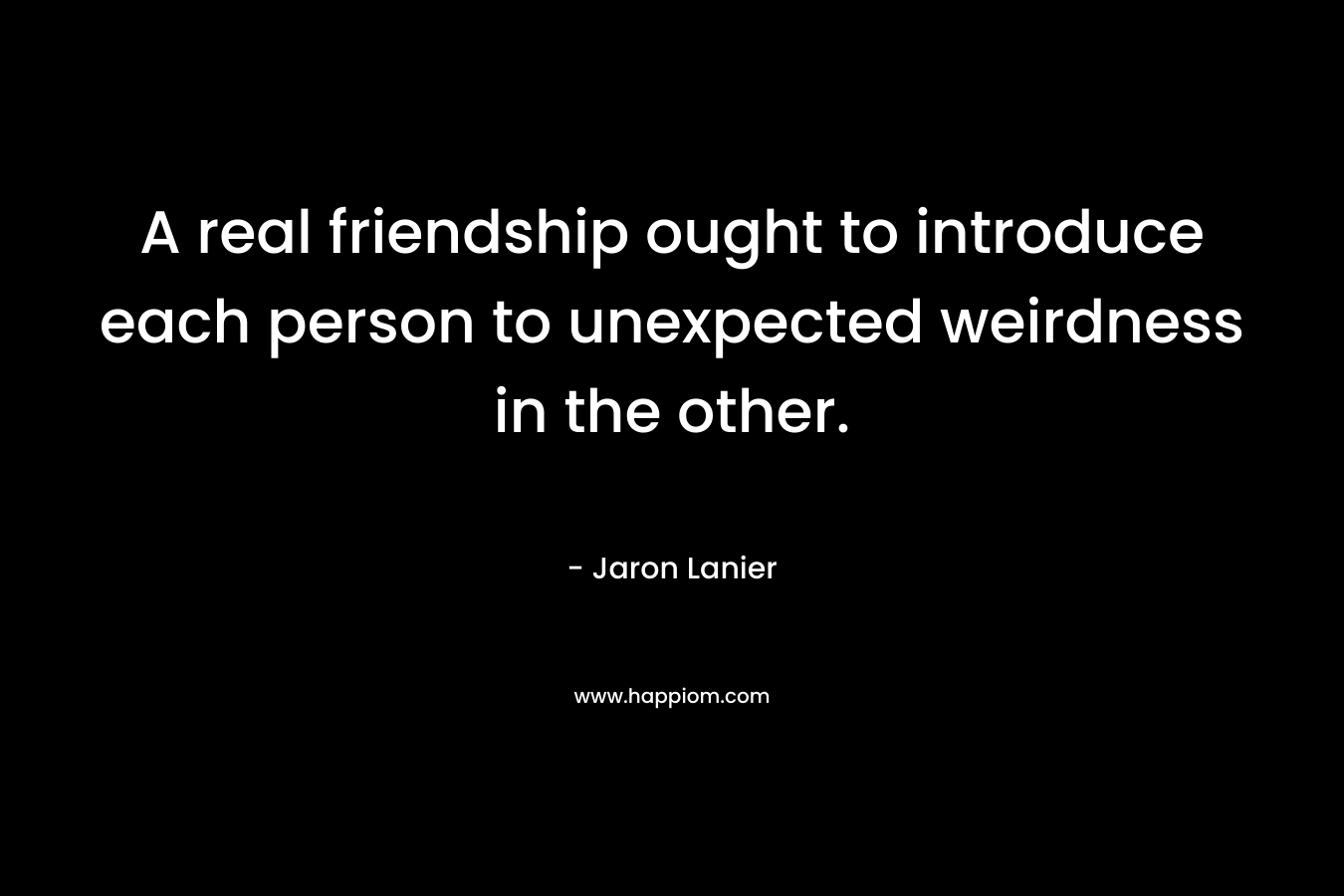 A real friendship ought to introduce each person to unexpected weirdness in the other.