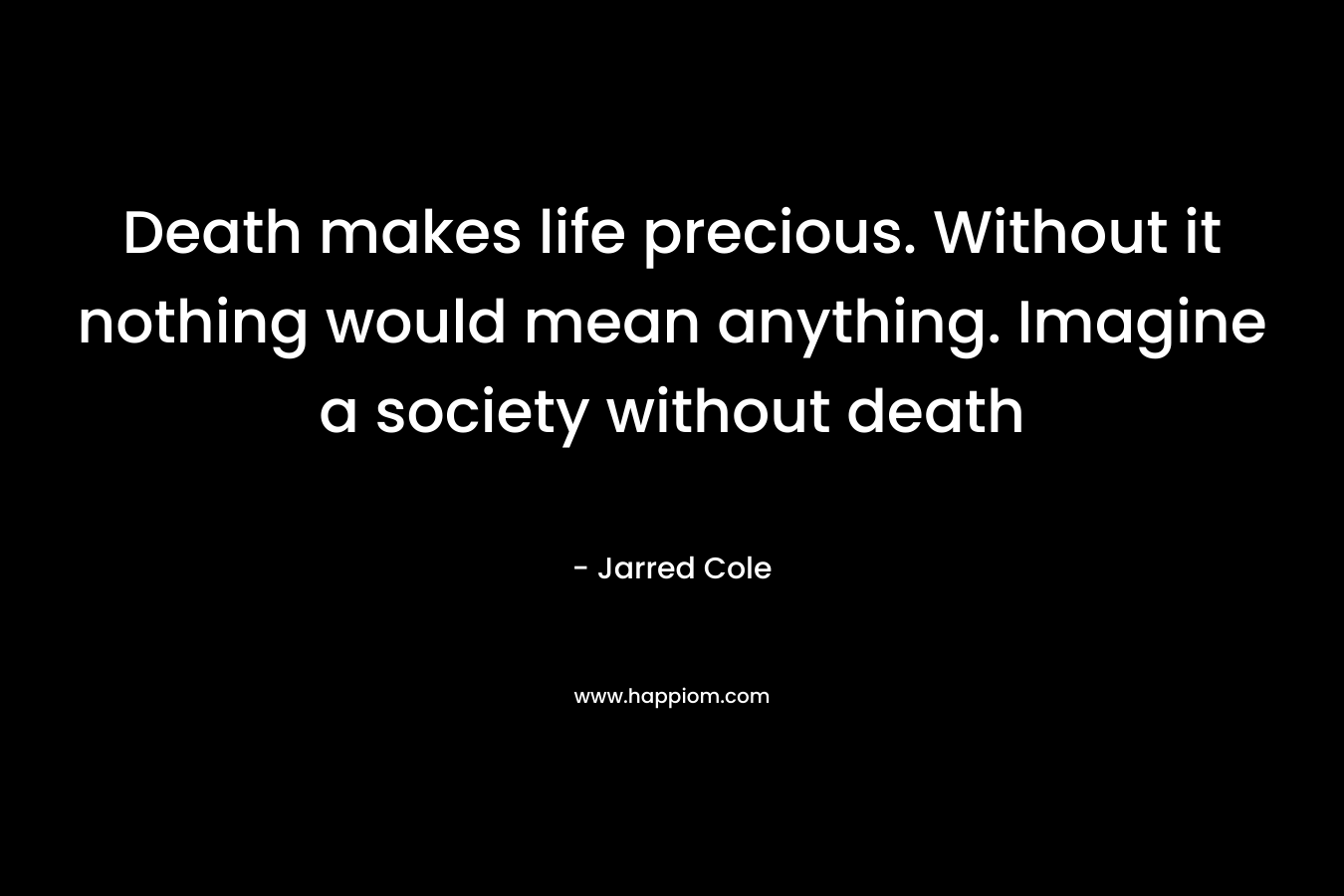 Death makes life precious. Without it nothing would mean anything. Imagine a society without death