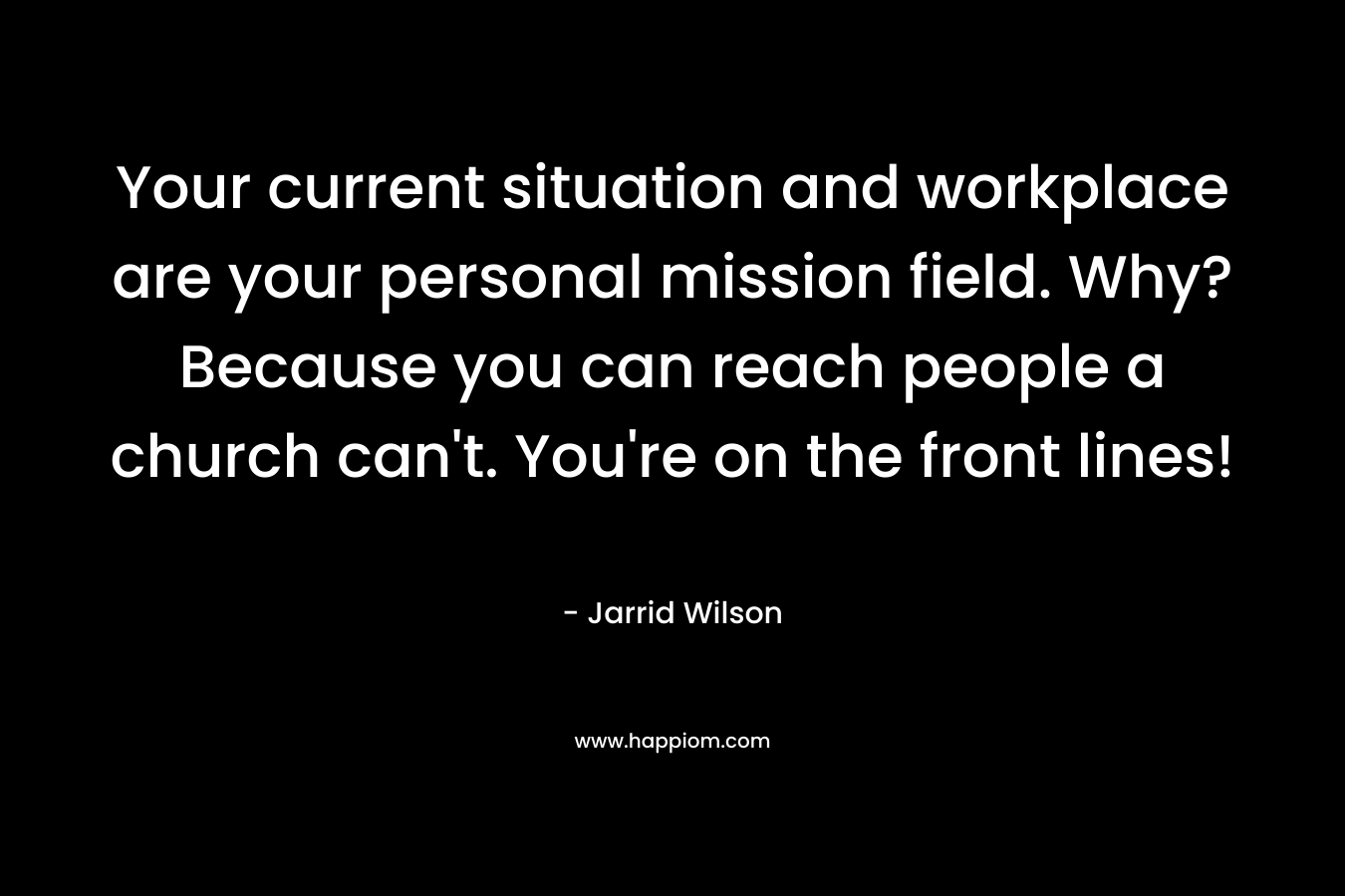 Your current situation and workplace are your personal mission field. Why? Because you can reach people a church can’t. You’re on the front lines! – Jarrid Wilson