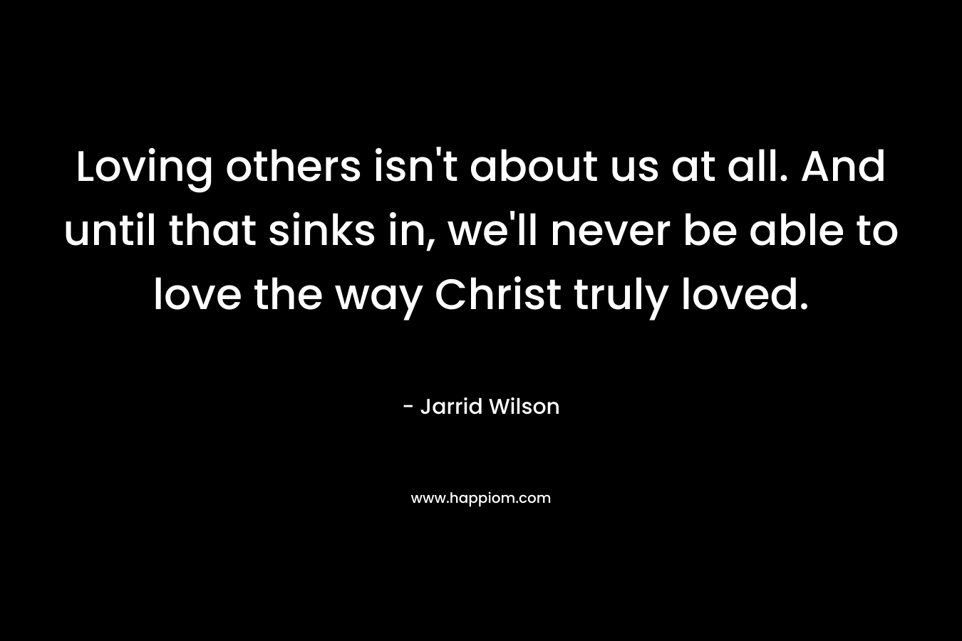 Loving others isn’t about us at all. And until that sinks in, we’ll never be able to love the way Christ truly loved. – Jarrid Wilson