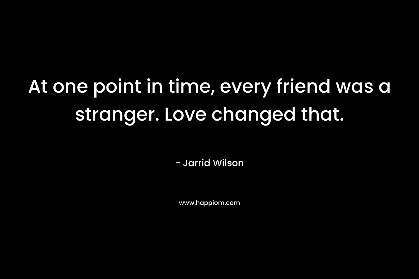 At one point in time, every friend was a stranger. Love changed that.