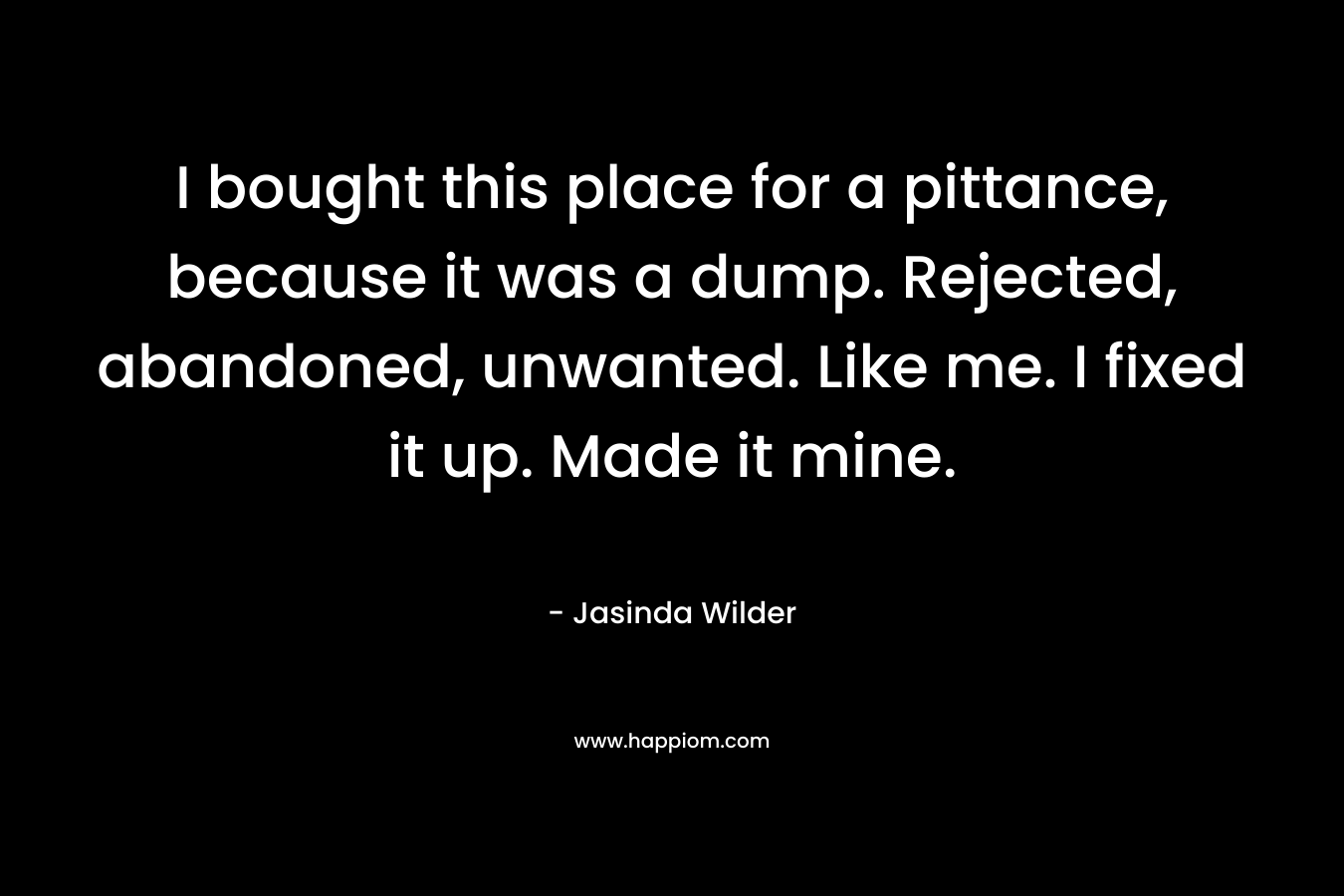 I bought this place for a pittance, because it was a dump. Rejected, abandoned, unwanted. Like me. I fixed it up. Made it mine. – Jasinda Wilder