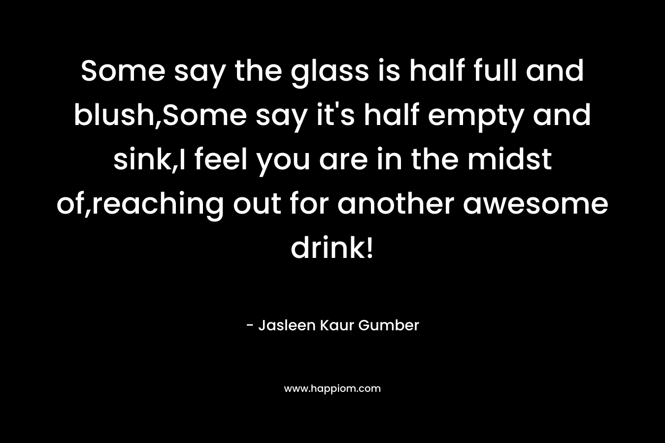 Some say the glass is half full and blush,Some say it's half empty and sink,I feel you are in the midst of,reaching out for another awesome drink!