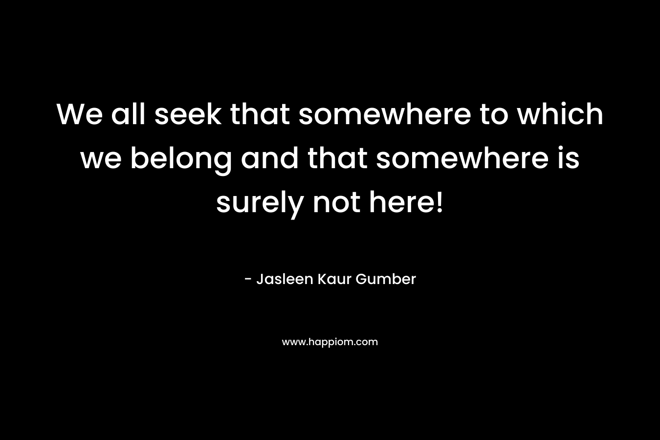 We all seek that somewhere to which we belong and that somewhere is surely not here!