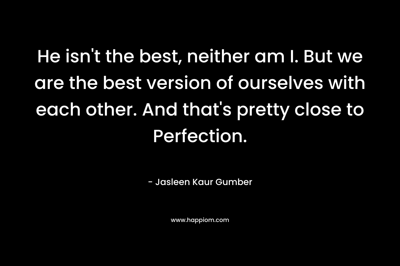 He isn't the best, neither am I. But we are the best version of ourselves with each other. And that's pretty close to Perfection.