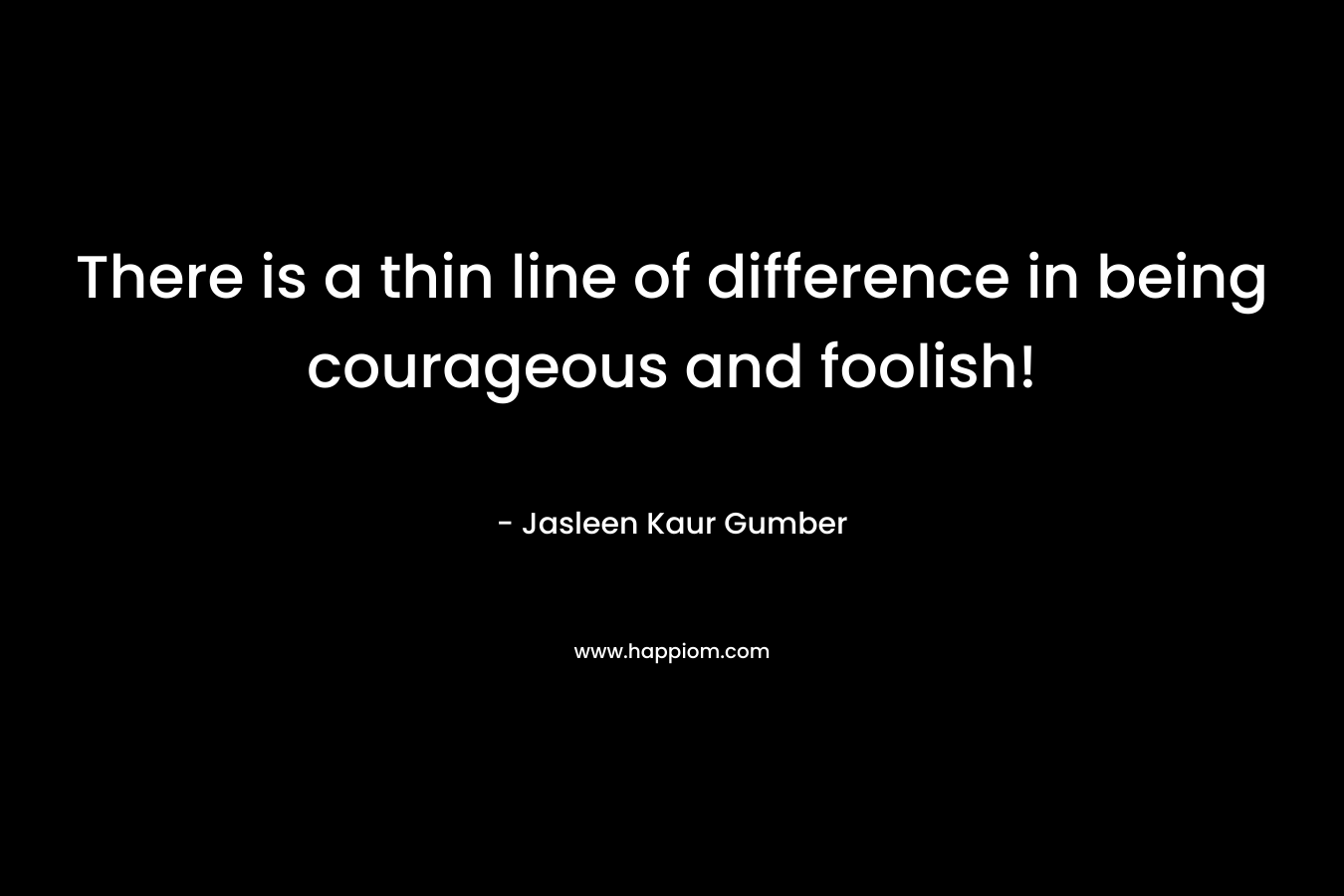 There is a thin line of difference in being courageous and foolish!