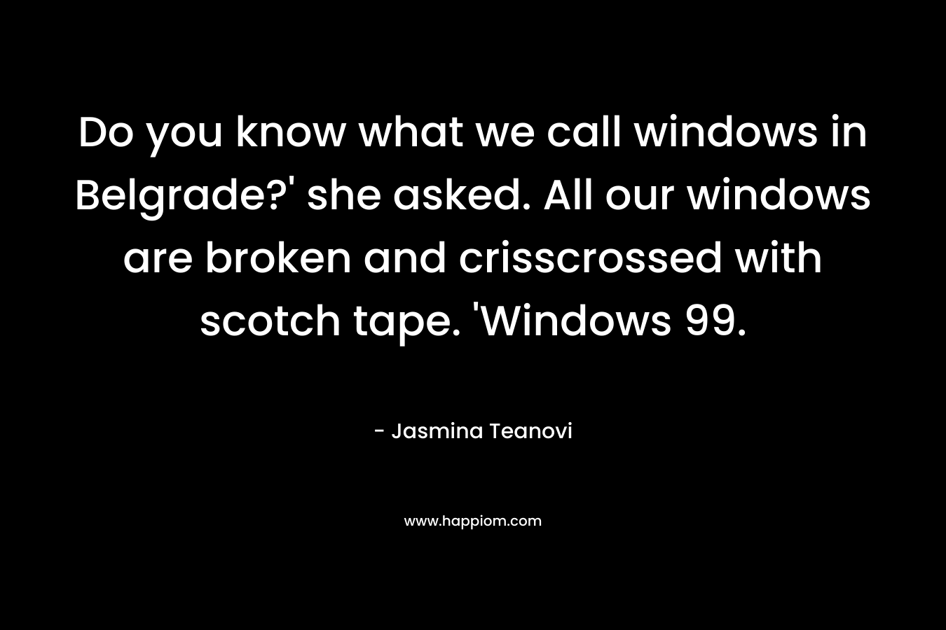 Do you know what we call windows in Belgrade?’ she asked. All our windows are broken and crisscrossed with scotch tape. ‘Windows 99. – Jasmina Teanovi