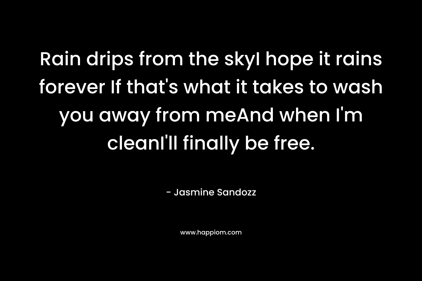 Rain drips from the skyI hope it rains forever If that’s what it takes to wash you away from meAnd when I’m cleanI’ll finally be free. – Jasmine Sandozz
