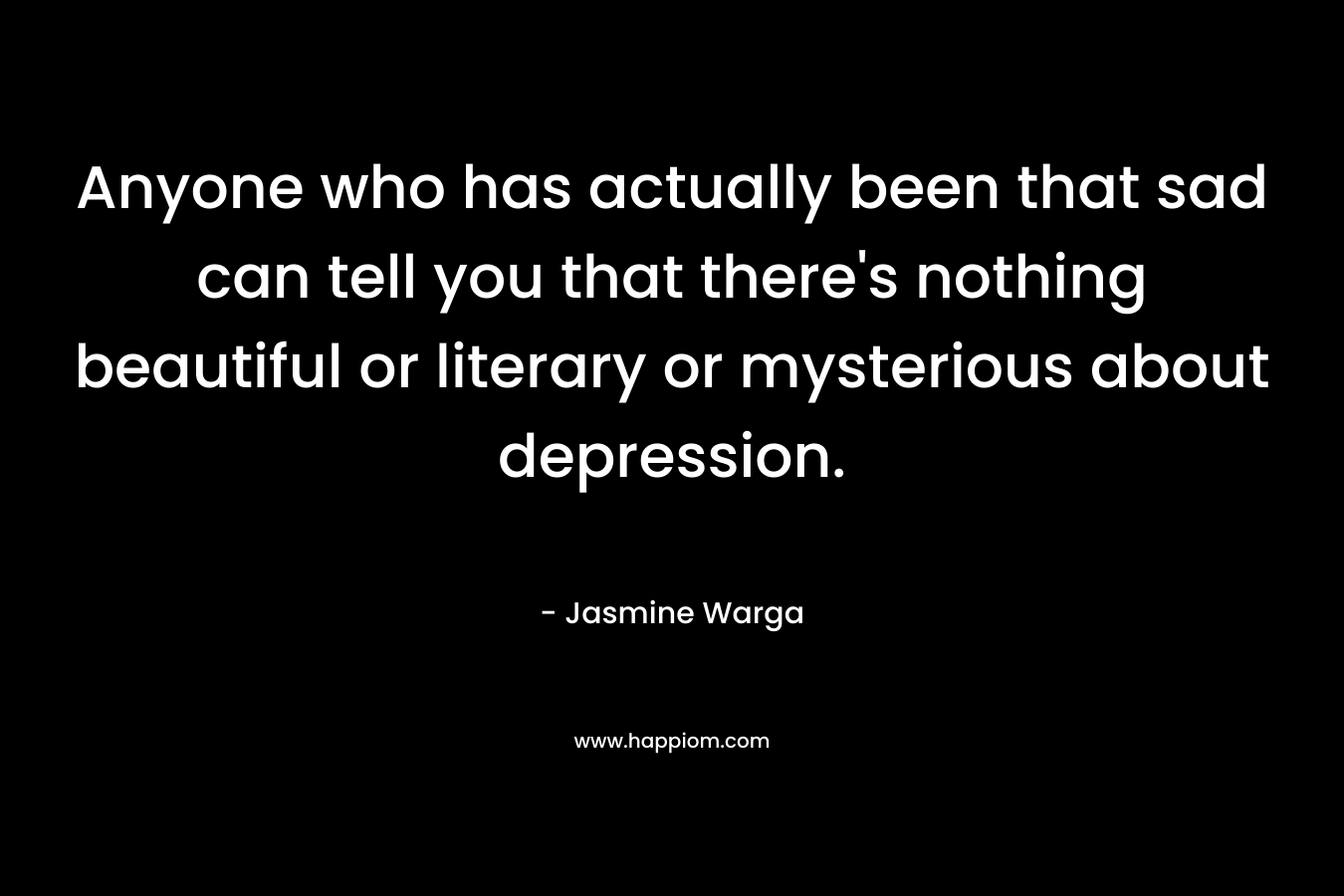 Anyone who has actually been that sad can tell you that there’s nothing beautiful or literary or mysterious about depression. – Jasmine Warga