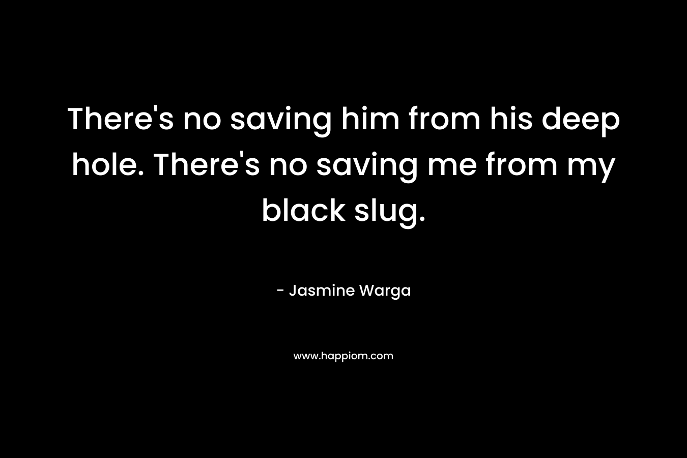 There’s no saving him from his deep hole. There’s no saving me from my black slug. – Jasmine Warga