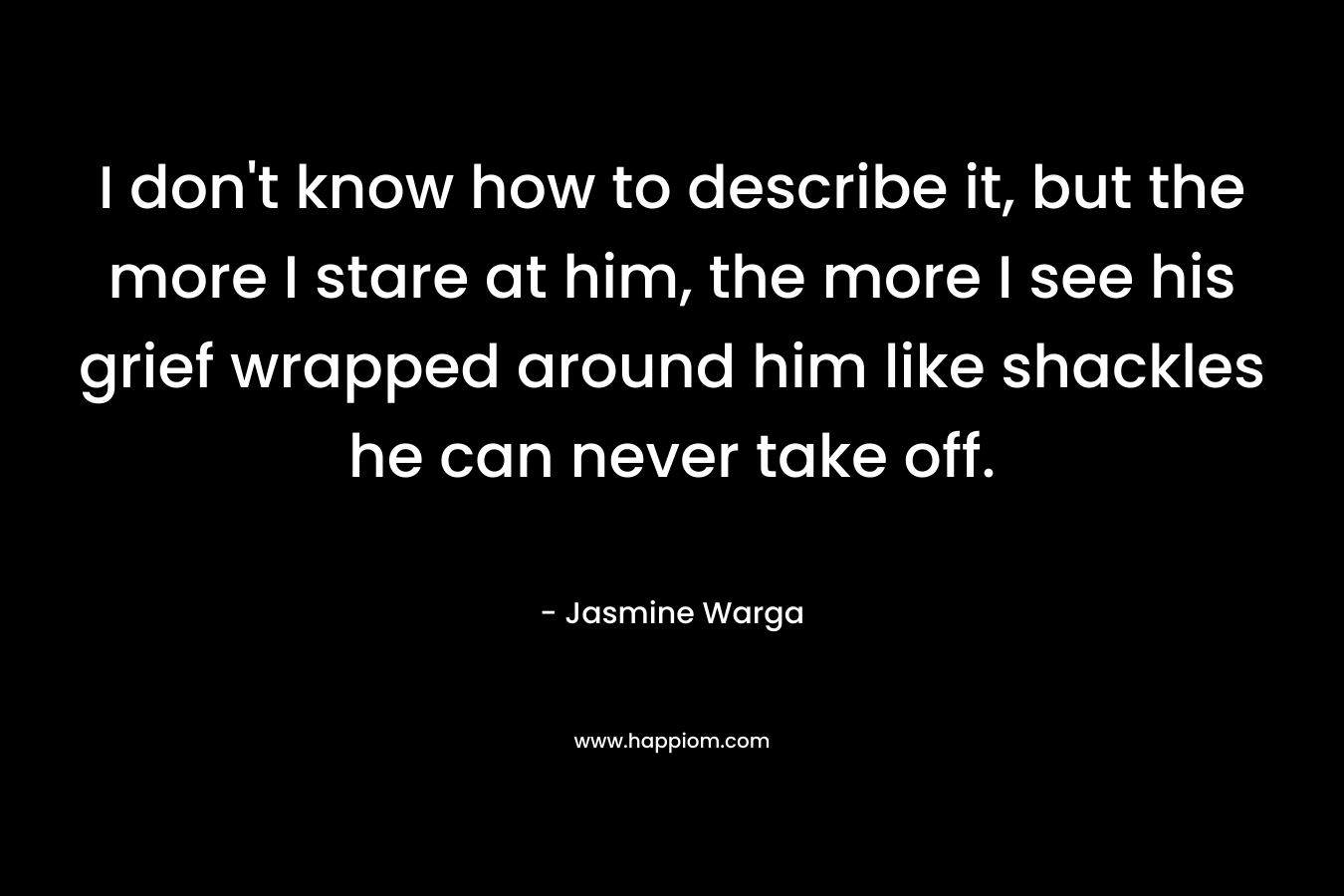 I don’t know how to describe it, but the more I stare at him, the more I see his grief wrapped around him like shackles he can never take off. – Jasmine Warga