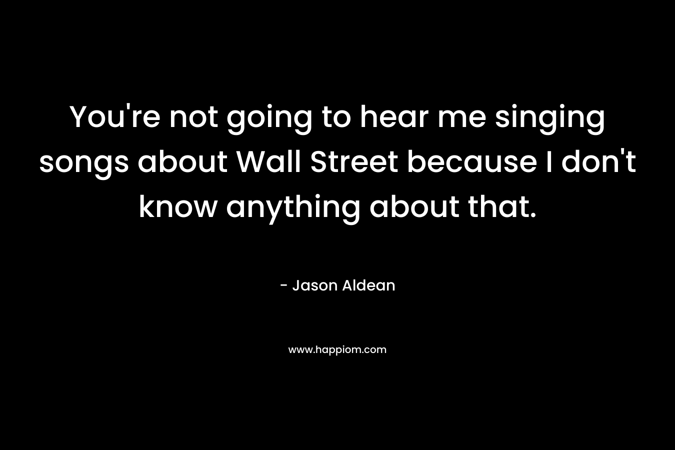You're not going to hear me singing songs about Wall Street because I don't know anything about that.