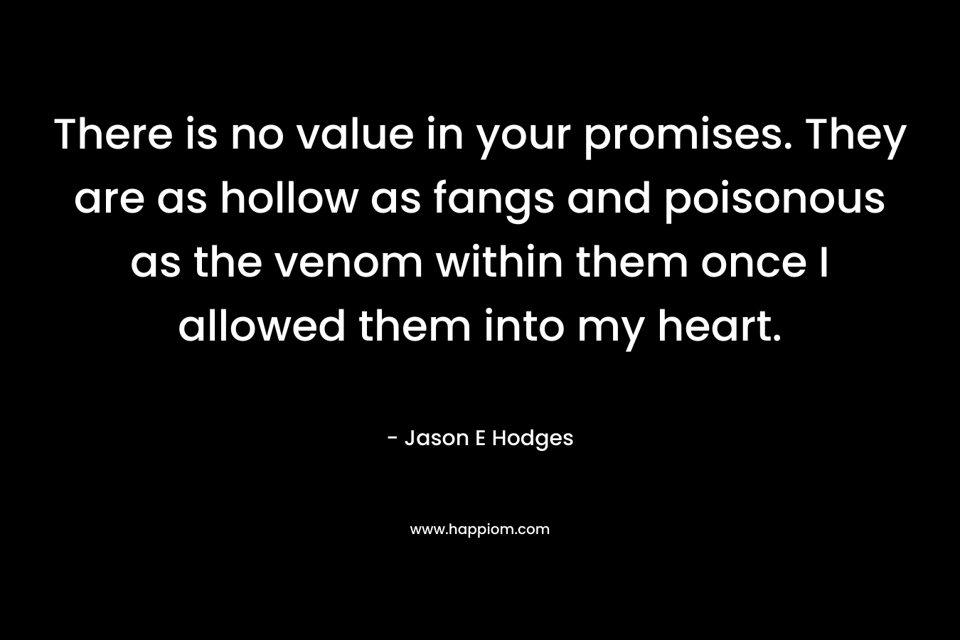 There is no value in your promises. They are as hollow as fangs and poisonous as the venom within them once I allowed them into my heart. – Jason E Hodges