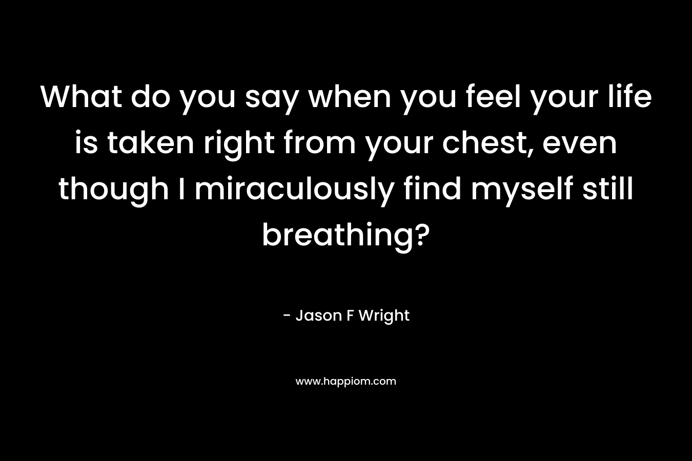 What do you say when you feel your life is taken right from your chest, even though I miraculously find myself still breathing? – Jason F Wright