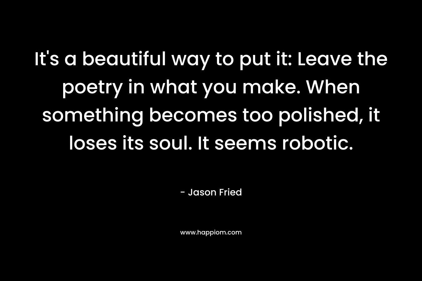 It’s a beautiful way to put it: Leave the poetry in what you make. When something becomes too polished, it loses its soul. It seems robotic. – Jason Fried