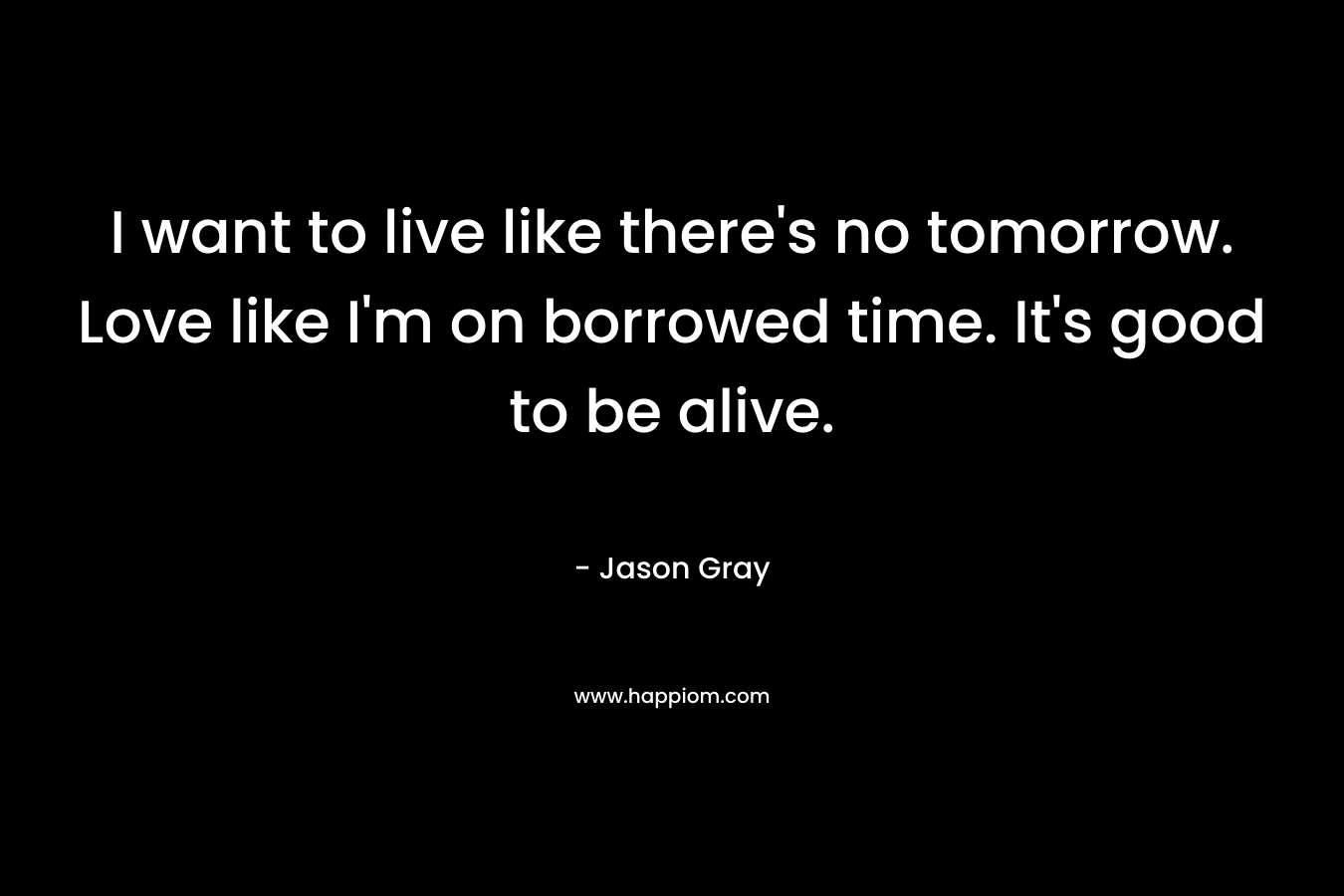 I want to live like there's no tomorrow. Love like I'm on borrowed time. It's good to be alive.