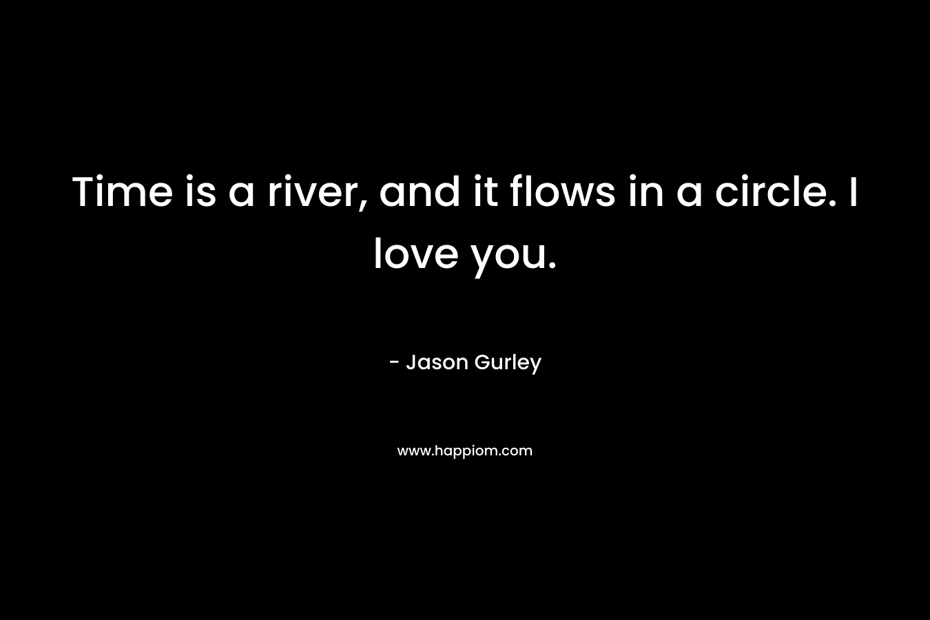 Time is a river, and it flows in a circle. I love you. – Jason Gurley