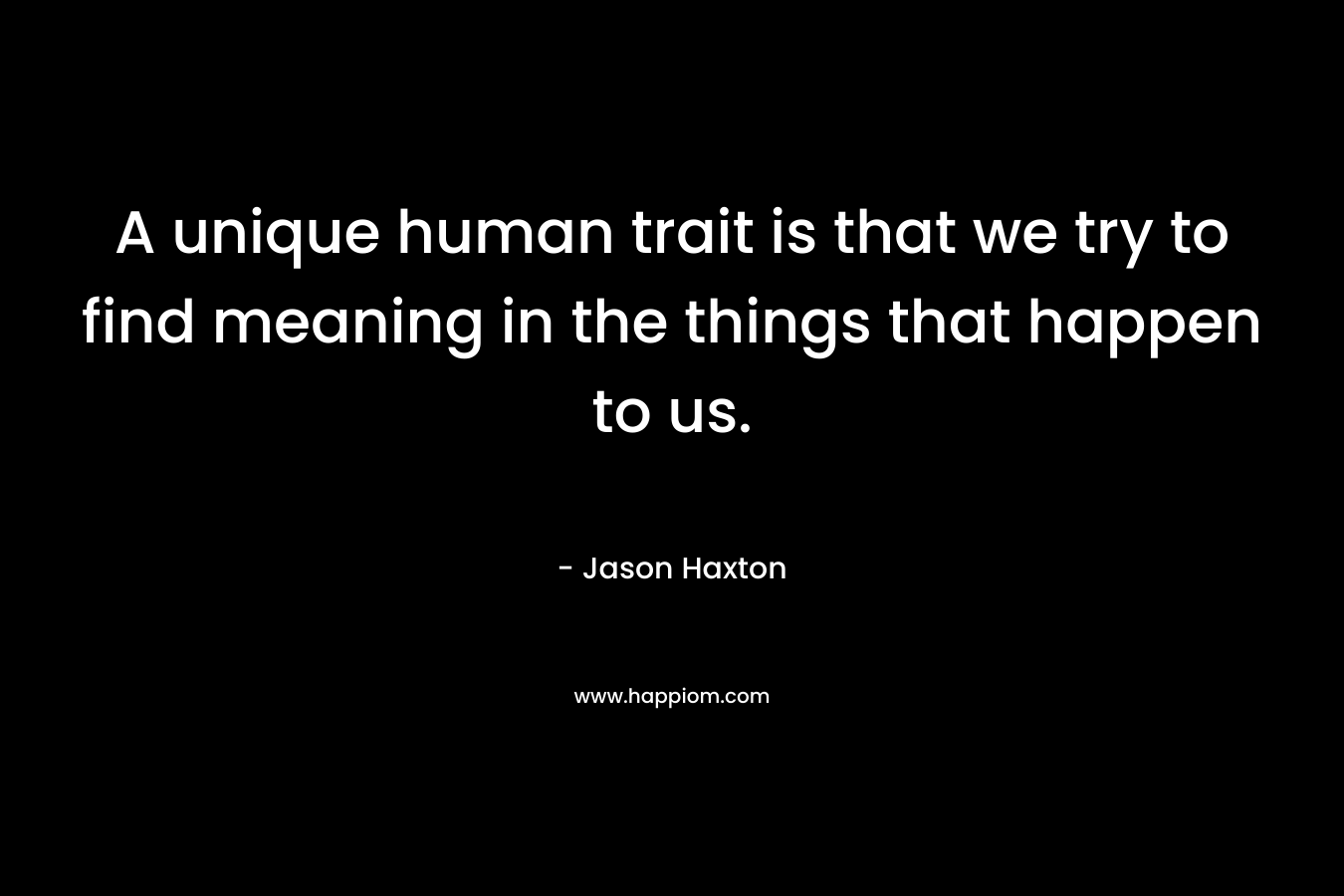 A unique human trait is that we try to find meaning in the things that happen to us. – Jason Haxton