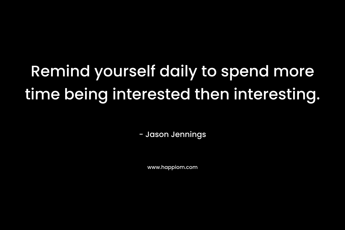Remind yourself daily to spend more time being interested then interesting. – Jason Jennings