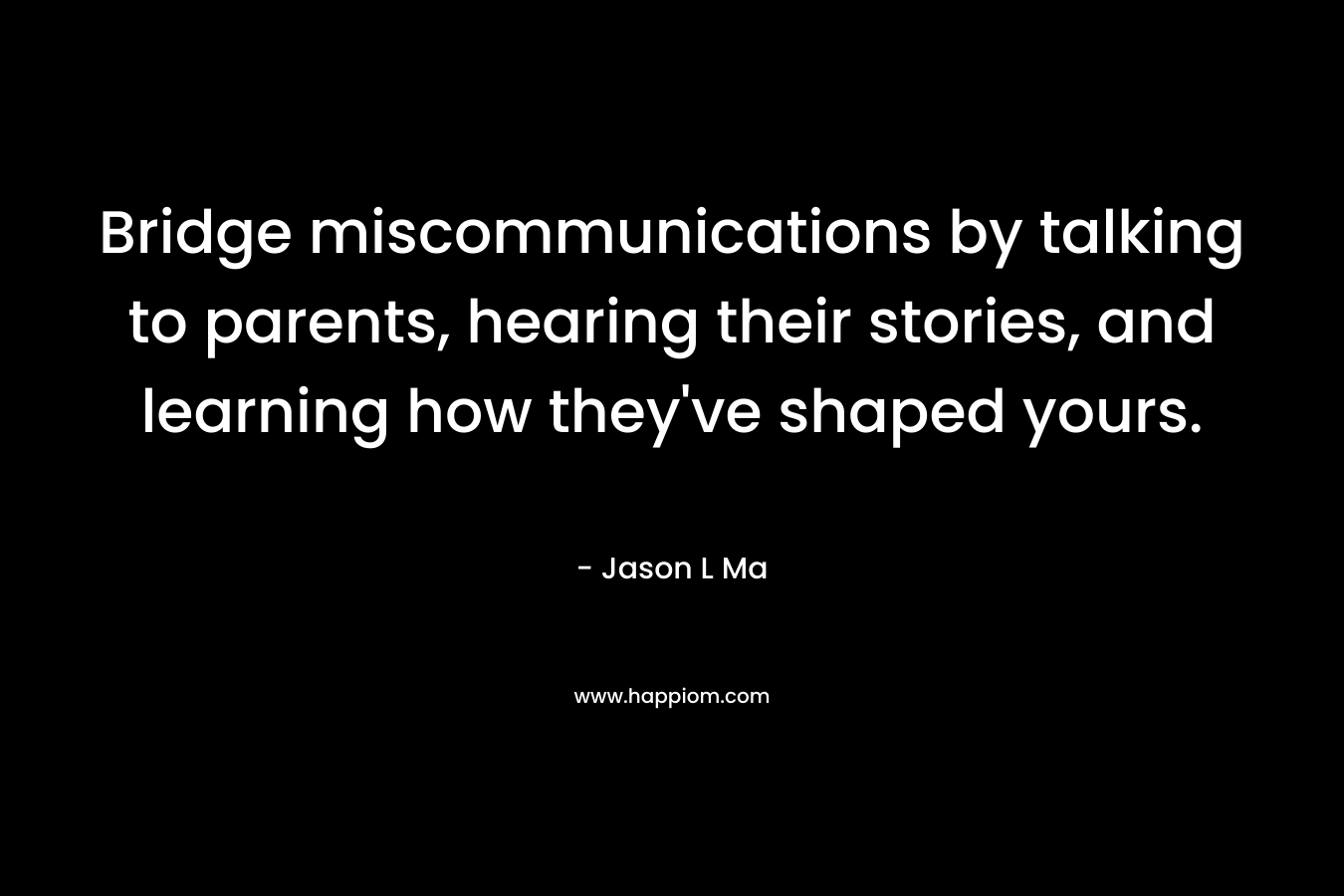 Bridge miscommunications by talking to parents, hearing their stories, and learning how they've shaped yours.