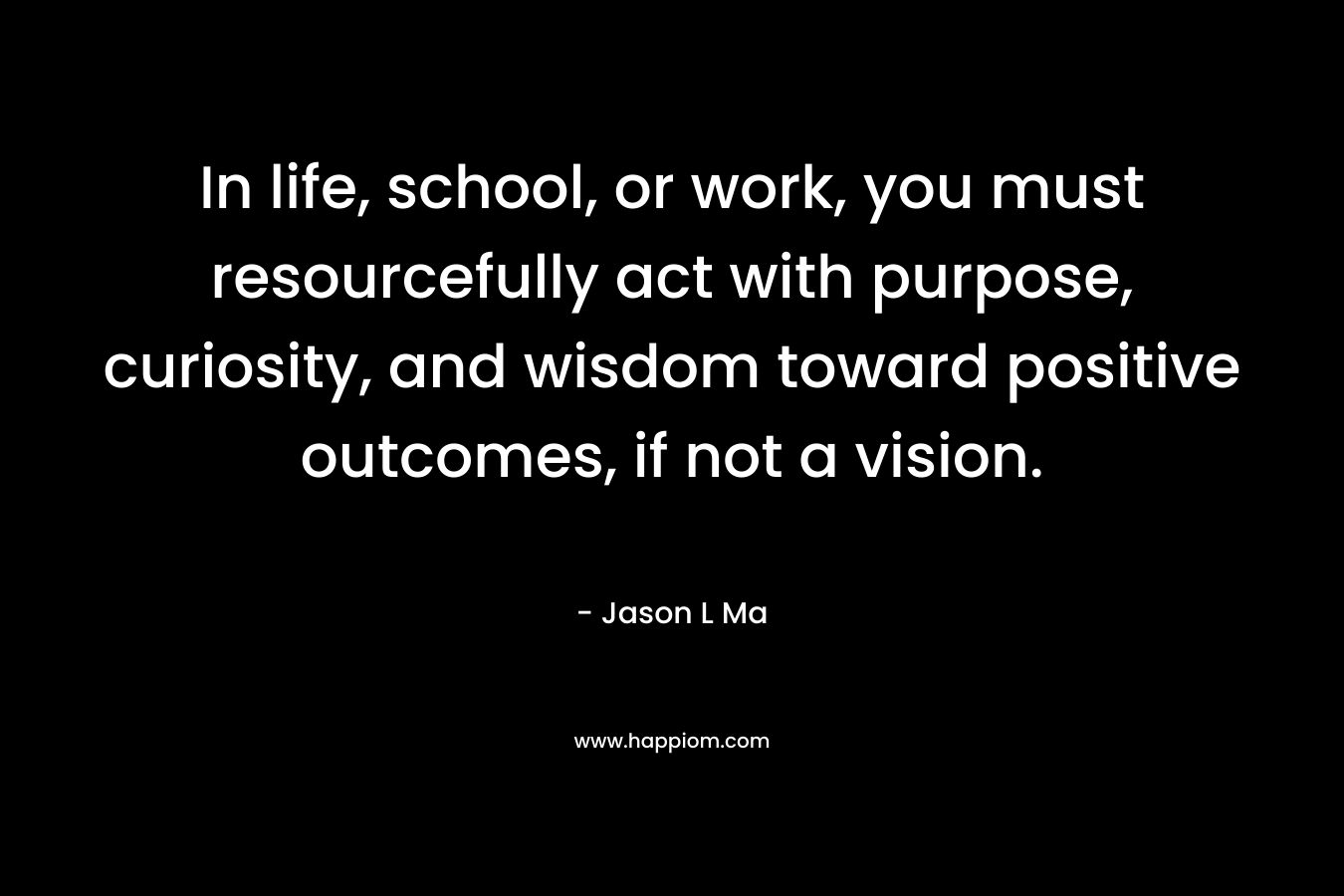 In life, school, or work, you must resourcefully act with purpose, curiosity, and wisdom toward positive outcomes, if not a vision. – Jason L Ma
